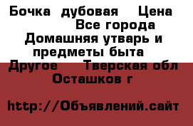 Бочка  дубовая  › Цена ­ 4 600 - Все города Домашняя утварь и предметы быта » Другое   . Тверская обл.,Осташков г.